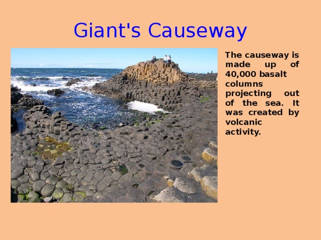 Giant's Causeway The causeway is made up of 40,000 basalt columns projecting out of the sea. It was created by volcanic activity.