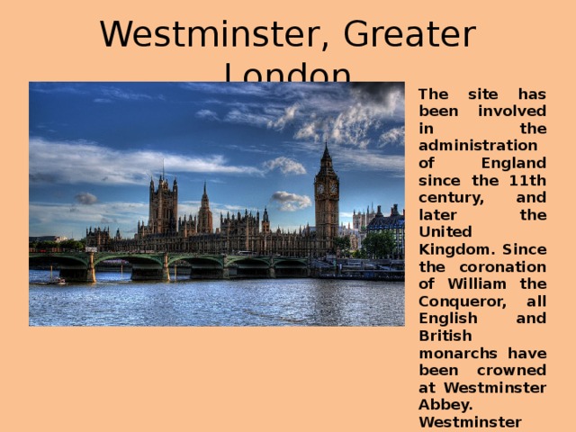 Westminster, Greater London The site has been involved in the administration of England since the 11th century, and later the United Kingdom. Since the coronation of William the Conqueror, all English and British monarchs have been crowned at Westminster Abbey. Westminster Palace, home to the British Parliament, is an example of Gothic architecture.