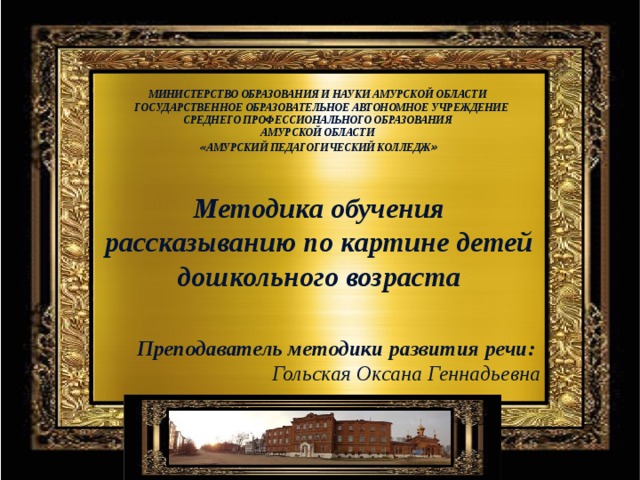 МИНИСТЕРСТВО ОБРАЗОВАНИЯ И НАУКИ АМУРСКОЙ ОБЛАСТИ  ГОСУДАРСТВЕННОЕ ОБРАЗОВАТЕЛЬНОЕ АВТОНОМНОЕ УЧРЕЖДЕНИЕ СРЕДНЕГО ПРОФЕССИОНАЛЬНОГО ОБРАЗОВАНИЯ  АМУРСКОЙ ОБЛАСТИ   « АМУРСКИЙ ПЕДАГОГИЧЕСКИЙ КОЛЛЕДЖ » Методика обучения рассказыванию по картине детей дошкольного возраста Цель: показать методику обучения детей рассказыванию по картинам; отметить пути активизации речи детей на таких занятиях. Преподаватель методики развития речи: Гольская Оксана Геннадьевна