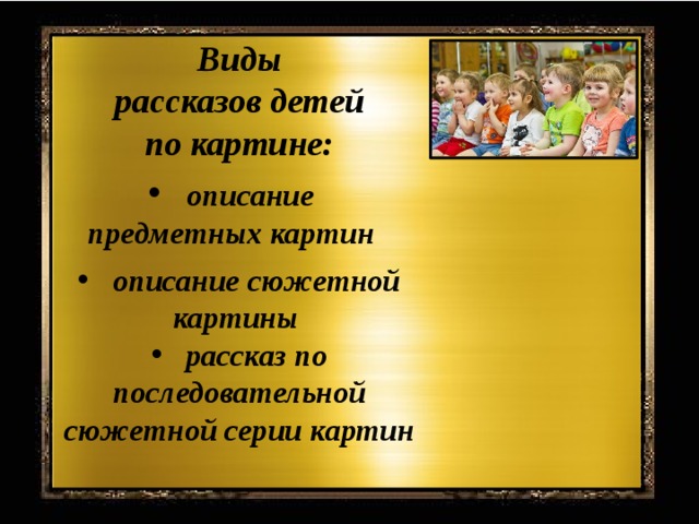 Виды  рассказов детей по картине:  описание предметных картин   описание сюжетной картины  рассказ по последовательной сюжетной серии картин В иды рассказов детей по картине: описание предметных картин – это связное последовательное описание изображенных на картине предметов или животных, их качеств, свойств, действий, образа жизни. Описание сюжетной картины – это описание изображенной на картине ситуации, не выходящей за пределы содержания картины. Рассказ по последовательной сюжетной серии карт описание сюжетной картины – это описание изображенной на картине ситуации, не выходящей за пределы содержания картины. рассказ по последовательной сюжетной серии картин. По существу ребенок рассказывает о содержании каждой сюжетной картинки из серии, связывая их в один рассказ. ин. По существу ребенок рассказывает о содержании каждой сюжетной картинки из серии, связывая их в один рассказ.