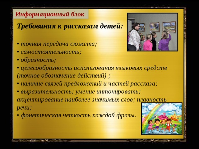 Информационный блок Требования к рассказам детей:  • точная передача сюжета; • самостоятельность; • образность; • целесообразность использования языковых средств (точное обозначение действий) ; • наличие связей предложений и частей рассказа; • выразительность; умение интонировать; акцентирование наиболее значимых слов; плавность речи; • фонетическая четкость каждой фразы.