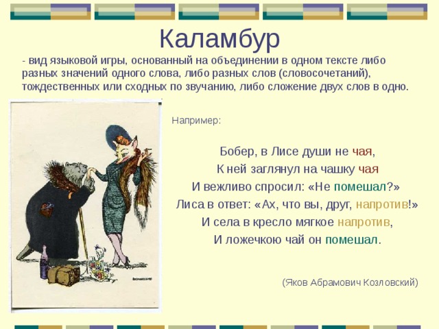 Каламбур  - вид языковой игры, основанный на объединении в одном тексте либо разных значений одного слова, либо разных слов (словосочетаний), тождественных или сходных по звучанию, либо сложение двух слов в одно. Например: Бобер, в Лисе души не чая , К ней заглянул на чашку чая И вежливо спросил: «Не помешал ?» Лиса в ответ: «Ах, что вы, друг, напротив !» И села в кресло мягкое напротив , И ложечкою чай он помешал . (Яков Абрамович Козловский)