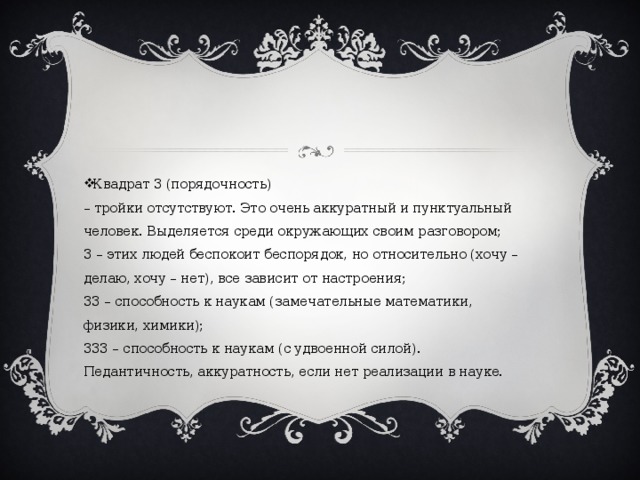 Квадрат 3 (порядочность)  – тройки отсутствуют. Это очень аккуратный и пунктуальный человек. Выделяется среди окружающих своим разговором;  3 – этих людей беспокоит беспорядок, но относительно (хочу – делаю, хочу – нет), все зависит от настроения;  33 – способность к наукам (замечательные математики, физики, химики);  333 – способность к наукам (с удвоенной силой). Педантичность, аккуратность, если нет реализации в науке.