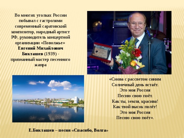 Во многих уголках России побывал с гастролями современный саратовский композитор, народный артист РФ, руководитель концертной организации «Поволжье»  Евгений Михайлович Бикташев  (1939) - признанный мастер песенного жанра Е.Бикташев – песня «Спасибо, Волга» «Снова с рассветом синим Солнечный день встаёт. Это моя Россия Песню свою поёт. Как ты, земля, красива! Как твой высок полёт! Это моя Россия Песню свою поёт».