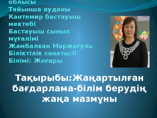 Солтүстік Қазақстан облысы  Тайынша ауданы  Кантемир бастауыш мектебі  Бастауыш сынып мұғалімі  Жамбалхан Маржагуль  Біліктілік санаты:ІІ  Білімі: Жоғары   Тақырыбы:Жаңартылған бағдарлама-білім берудің жаңа мазмұны