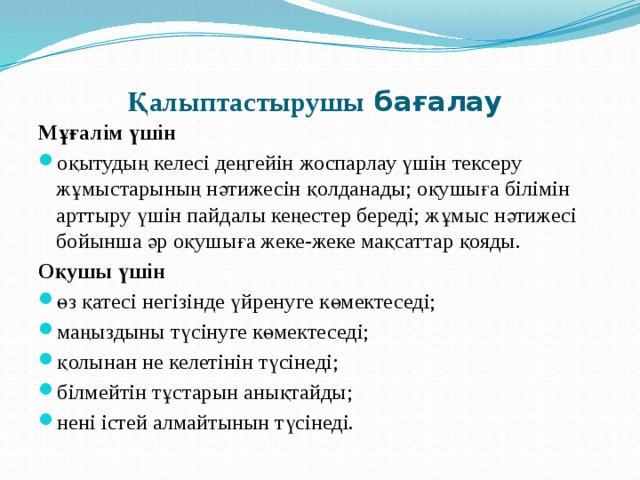 Қалыптастырушы бағалау   Мұғалім үшін оқытудың келесі деңгейін жоспарлау үшін тексеру жұмыстарының нәтижесін қолданады; оқушыға білімін арттыру үшін пайдалы кеңестер береді; жұмыс нәтижесі бойынша әр оқушыға жеке-жеке мақсаттар қояды. Оқушы үшін