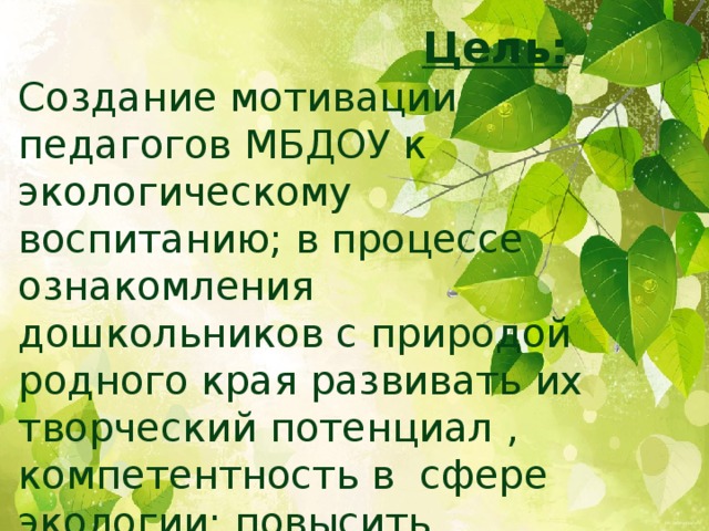 Цель: Создание мотивации педагогов МБДОУ к экологическому воспитанию; в процессе ознакомления дошкольников с природой родного края развивать их творческий потенциал , компетентность в сфере экологии; повысить профессиональное мастерство педагогов .