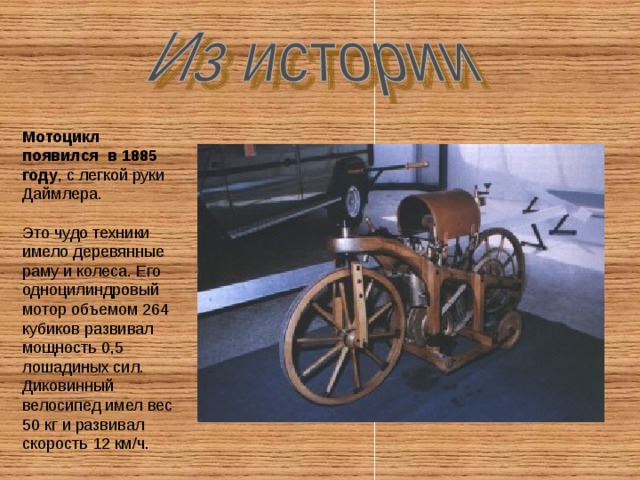 Мотоцикл появился в 1885 году , с легкой руки Даймлера. Это чудо техники имело деревянные раму и колеса. Его одноцилиндровый мотор объемом 264 кубиков развивал мощность 0,5 лошадиных сил. Диковинный велосипед имел вес 50 кг и развивал скорость 12 км/ч.