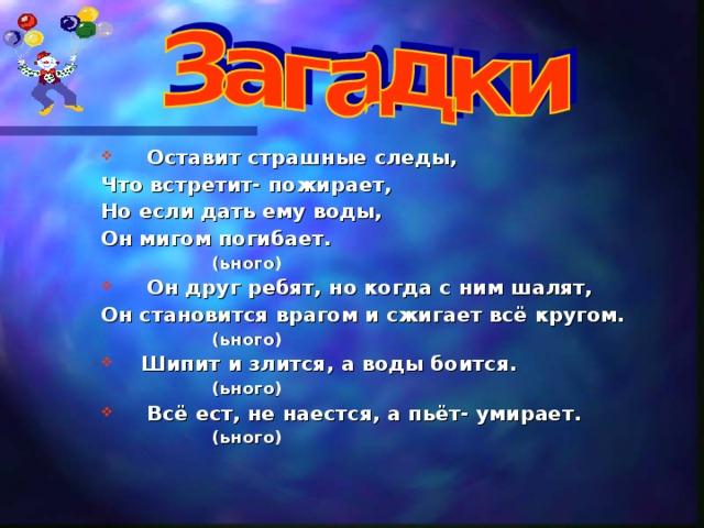 Оставит страшные следы, Что встретит- пожирает, Но если дать ему воды, Он мигом погибает.  (ьного)  Он друг ребят, но когда с ним шалят, Он становится врагом и сжигает всё кругом.  (ьного)  Шипит и злится, а воды боится.  (ьного)  Всё ест, не наестся, а пьёт- умирает.