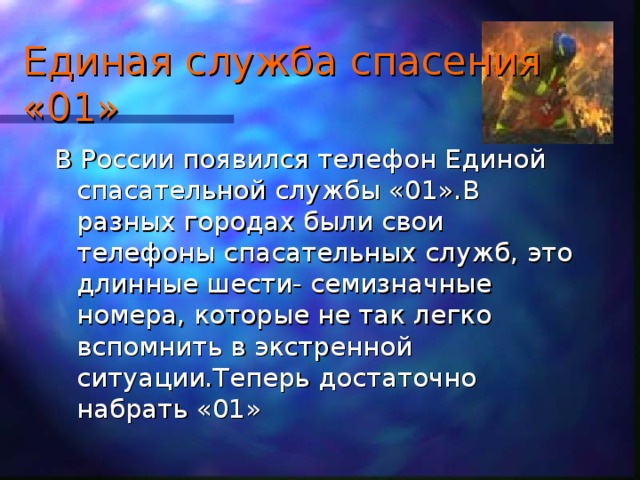 Единая служба спасения «01» В России появился телефон Единой спасательной службы «01».В разных городах были свои телефоны спасательных служб, это длинные шести- семизначные номера, которые не так легко вспомнить в экстренной ситуации.Теперь достаточно набрать «01»