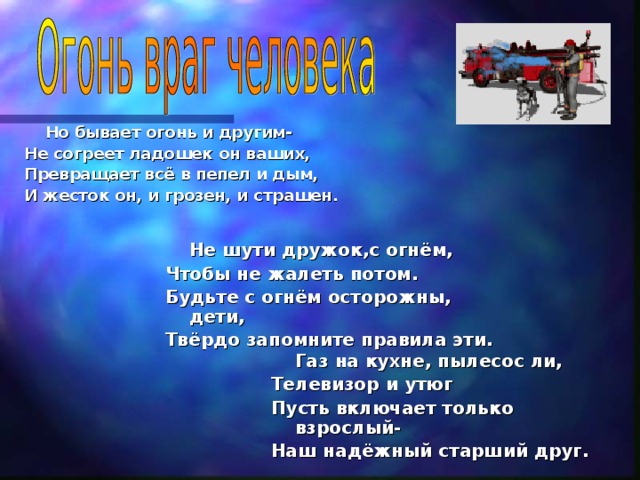 Но бывает огонь и другим- Не согреет ладошек он ваших, Превращает всё в пепел и дым, И жесток он, и грозен, и страшен.     Не шути дружок,с огнём, Чтобы не жалеть потом. Будьте с огнём осторожны, дети, Твёрдо запомните правила эти.    Газ на кухне, пылесос ли, Телевизор и утюг Пусть включает только взрослый- Наш надёжный старший друг.