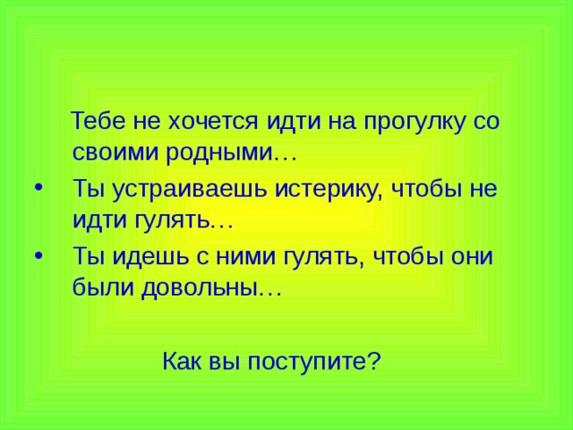 Тебе не хочется идти на прогулку со своими родными… Ты устраиваешь истерику, чтобы не идти гулять… Ты идешь с ними гулять, чтобы они были довольны…  Как вы поступите?