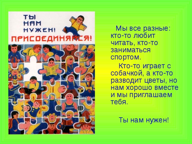 Мы все разные: кто-то любит читать, кто-то заниматься спортом.  Кто-то играет с собачкой, а кто-то разводит цветы, но нам хорошо вместе и мы приглашаем тебя.  Ты нам нужен!