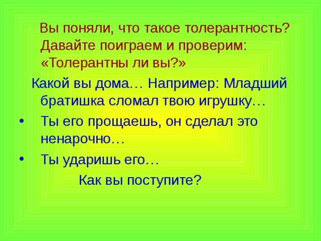 Вы поняли, что такое толерантность? Давайте поиграем и проверим: «Толерантны ли вы?»  Какой вы дома… Например: Младший братишка сломал твою игрушку… Ты его прощаешь, он сделал это ненарочно… Ты ударишь его…  Как вы поступите?