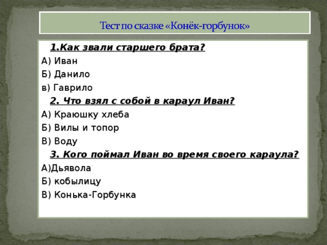 1.Как звали старшего брата? А) Иван Б) Данило в) Гаврило  2. Что взял с собой в караул Иван? А) Краюшку хлеба Б) Вилы и топор В) Воду  3. Кого поймал Иван во время своего караула? А)Дьявола Б) кобылицу В) Конька-Горбунка