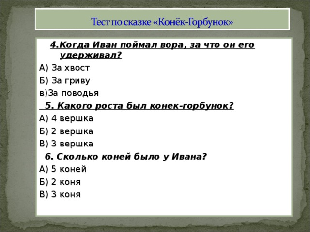 4.Когда Иван поймал вора, за что он его удерживал? А) За хвост Б) За гриву в)За поводья  5. Какого роста был конек-горбунок? А) 4 вершка Б) 2 вершка В) 3 вершка  6. Сколько коней было у Ивана? А) 5 коней Б) 2 коня В) 3 коня