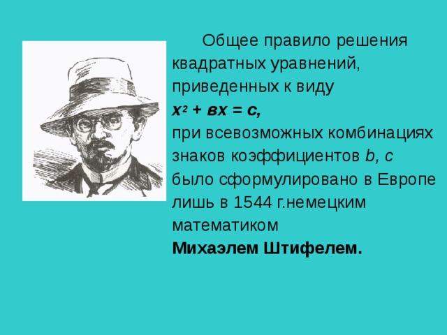 Общее правило решения квадратных уравнений, приведенных к виду  х 2  + вх = с,  при всевозможных комбинациях знаков коэффициентов b , с было сформулировано в Европе лишь в 1544 г.немецким математиком Михаэлем Штифелем.