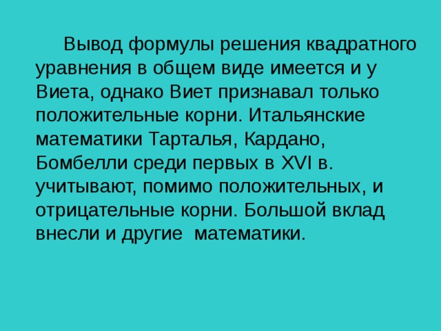 Вывод формулы решения квадратного уравнения в общем виде имеется и у Виета, однако Виет признавал только положительные корни. Итальянские математики Тарталья, Кардано, Бомбелли среди первых в XVI в. учитывают, помимо положительных, и отрицательные корни. Большой вклад внесли и другие  математики.