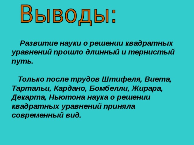 Развитие науки о решении квадратных уравнений прошло длинный и тернистый путь.    Только после трудов Штифеля, Виета, Тартальи, Кардано, Бомбелли, Жирара, Декарта, Ньютона наука о решении квадратных уравнений приняла современный вид.