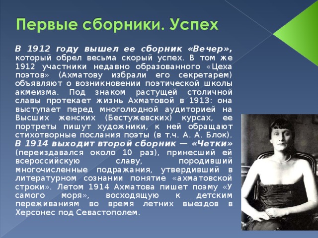 В 1912 году вышел ее сборник «Вечер», который обрел весьма скорый успех. В том же 1912 участники недавно образованного «Цеха поэтов» (Ахматову избрали его секретарем) объявляют о возникновении поэтической школы акмеизма. Под знаком растущей столичной славы протекает жизнь Ахматовой в 1913: она выступает перед многолюдной аудиторией на Высших женских (Бестужевских) курсах, ее портреты пишут художники, к ней обращают стихотворные послания поэты (в т.ч. А. А. Блок). В 1914 выходит второй сборник — «Четки» (переиздавался около 10 раз), принесший ей всероссийскую славу, породивший многочисленные подражания, утвердивший в литературном сознании понятие «ахматовской строки». Летом 1914 Ахматова пишет поэму «У самого моря», восходящую к детским переживаниям во время летних выездов в Херсонес под Севастополем.