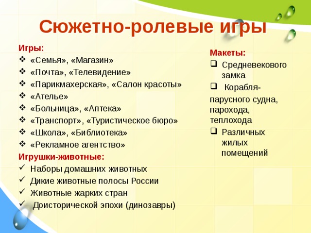 Сюжетно-ролевые игры Игры: «Семья», «Магазин» «Почта», «Телевидение» «Парикмахерская», «Салон красоты» «Ателье» «Больница», «Аптека» «Транспорт», «Туристическое бюро» «Школа», «Библиотека» «Рекламное агентство» Игрушки-животные: Наборы домашних животных Дикие животные полосы России Животные жарких стран  Доисторической эпохи (динозавры) Макеты: Средневекового замка  Корабля- парусного судна, парохода, теплохода