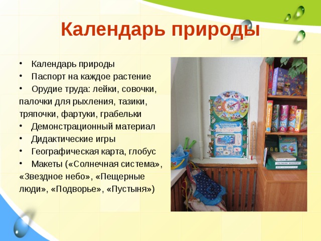 Календарь природы Календарь природы Паспорт на каждое растение Орудие труда: лейки, совочки, палочки для рыхления, тазики, тряпочки, фартуки, грабельки Демонстрационный материал Дидактические игры Географическая карта, глобус Макеты («Солнечная система», «Звездное небо», «Пещерные люди», «Подворье», «Пустыня»)