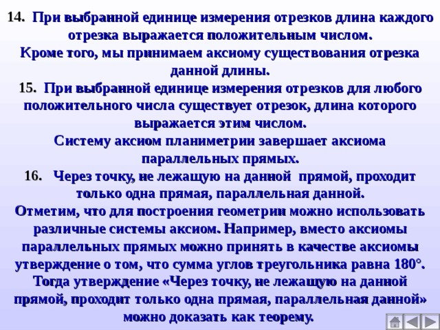 14. При выбранной единице измерения отрезков длина каждого отрезка выражается положительным числом. Кроме того, мы принимаем аксиому существования отрезка данной длины. 15. При выбранной единице измерения отрезков для любого положительного числа существует отрезок, длина которого выражается этим числом. Систему аксиом планиметрии завершает аксиома параллельных прямых. 16. Через точку, не лежащую на данной прямой, проходит только одна прямая, параллельная данной. Отметим, что для построения геометрии можно использовать различные системы аксиом. Например, вместо аксиомы параллельных прямых можно принять в качестве аксиомы утверждение о том, что сумма углов треугольника равна 180°. Тогда утверждение «Через точку, не лежащую на данной прямой, проходит только одна прямая, параллельная данной» можно доказать как теорему.