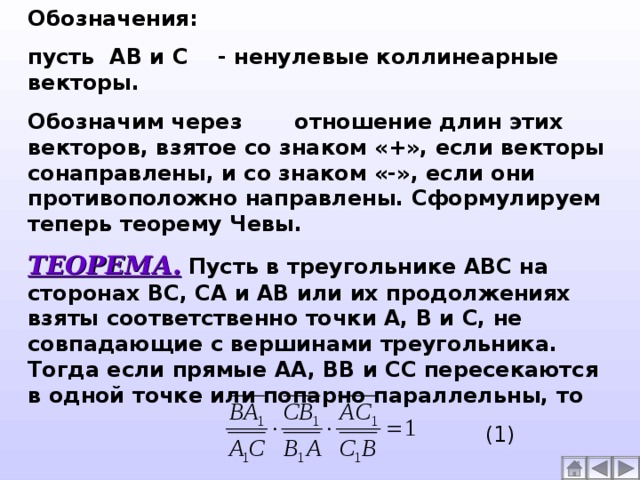 Обозначения: пусть АВ и С - ненулевые коллинеарные векторы. Обозначим через отношение длин этих векторов, взятое со знаком «+», если векторы сонаправлены, и со знаком «-», если они противоположно направлены. Сформулируем теперь теорему Чевы. ТЕОРЕМА. Пусть в треугольнике АВС на сторонах ВС, СА и АВ или их продолжениях взяты соответственно точки А, В и С, не совпадающие с вершинами треугольника. Тогда если прямые АА, ВВ и СС пересекаются в одной точке или попарно параллельны, то  (1)