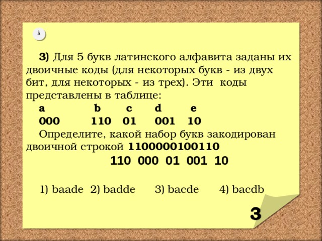 3)  Для 5 букв латинского алфавита заданы их двоичные коды (для некоторых букв - из двух бит, для некоторых - из трех). Эти коды представлены в таблице: a  b  c  d  e 000  110  01  001  10 Определите, какой набор букв закодирован двоичной строкой 1100000100110   110 000 01 001 10  1) baade  2) badde  3) bacde  4) bacdb