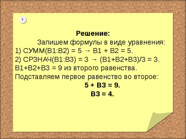 Решение:  Запишем формулы в виде уравнения: 1) СУММ(B1:B2) = 5 → В1 + В2 = 5. 2) СРЗНАЧ(B1:B3) = 3 → (В1+В2+В3)/3 = 3. В1+В2+В3 = 9 из второго равенства. Подставляем первое равенство во второе:  5 + В3 = 9.  В3 = 4.