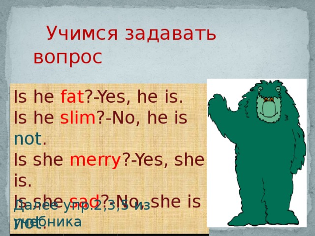 Учимся задавать вопрос Is he fat ?-Yes, he is. Is he slim ?-No, he is not . Is she merry ?-Yes, she is. Is she sad ?-No, she is not . Далее упр.2,3,5 из учебника