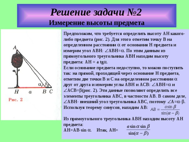Решени е задач и №2  Измерение высоты предмета Предположим, что требуется определить высоту АН какого-либо предмета (рис. 2). Для этого отметим точку В на определенном расстоянии  от основания Н предмета и измерим угол АВН:  АВН=  . По этим данным из прямоугольного треугольника АВН находим высоту предмета: АН = а tg  . Если основание предмета недоступно, то можно поступить так: на прямой, проходящей через основание Н предмета, отметим две точки В и С на определенном расстоянии  друг от друга и измерим углы АВН и АСВ:  АВН=  и  АСВ=  (рис. 2). Эти данные позволяют определить все элементы треугольника АВС, в частности АВ. В самом деле,  АВН- внешний угол треугольника АВС, поэтому  А=  -  . Используя теорему синусов, находим АВ: Из прямоугольного треугольника АВН находим высоту АН предмета: АН=АВ  sin  .  Итак, АН=