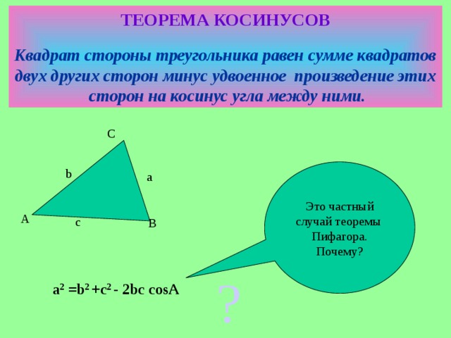 ТЕОРЕМА КОСИНУСОВ  Квадрат стороны треугольника равен сумме квадратов двух других сторон минус удвоенное произведение этих сторон на косинус угла между ними. C Это частный с лучай  теоремы Пифагора. Почему? b a A c B  а 2 =b 2 +c 2 -  2bc cosA ?