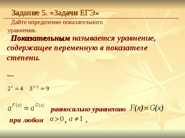 Задание 5. «Задачи ЕГЭ» Дайте определение показательного уравнения.  Показательным называется уравнение,  содержащее переменную в показателе степени. Пример:   ,  .      равносильно уравнению при любом   ,   .