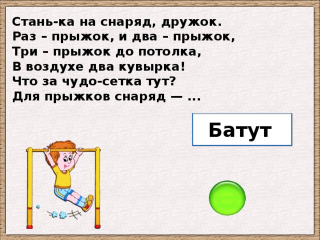 Стань-ка на снаряд, дружок. Раз – прыжок, и два – прыжок, Три – прыжок до потолка, В воздухе два кувырка! Что за чудо-сетка тут? Для прыжков снаряд — ... Батут