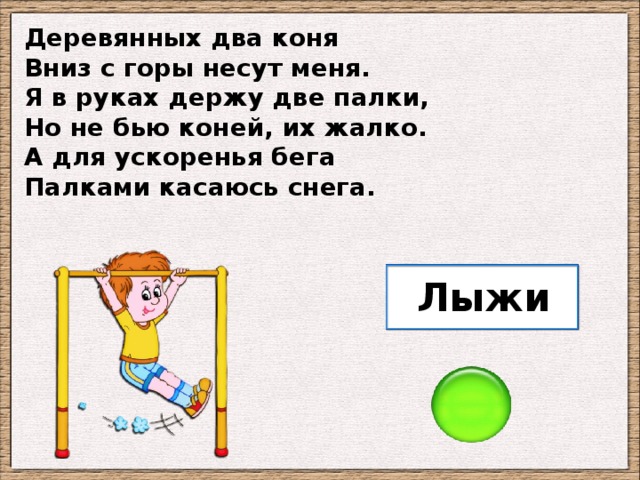 Деревянных два коня Вниз с горы несут меня. Я в руках держу две палки, Но не бью коней, их жалко. А для ускоренья бега Палками касаюсь снега. Лыжи