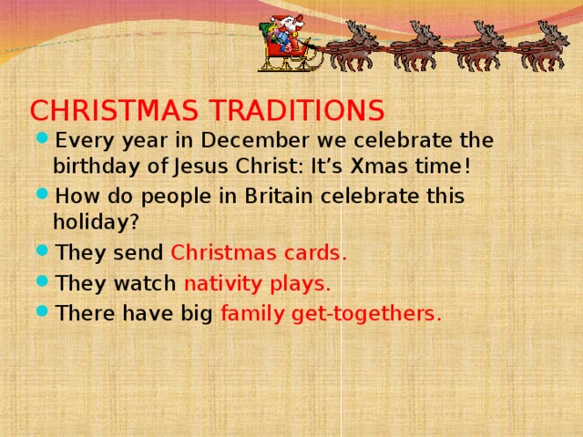 CHRISTMAS TRADITIONS Every year in December we celebrate the birthday of Jesus Christ: It’s Xmas time! How do people in Britain celebrate this holiday? They send Christmas cards. They watch nativity plays. There have big family get-togethers.