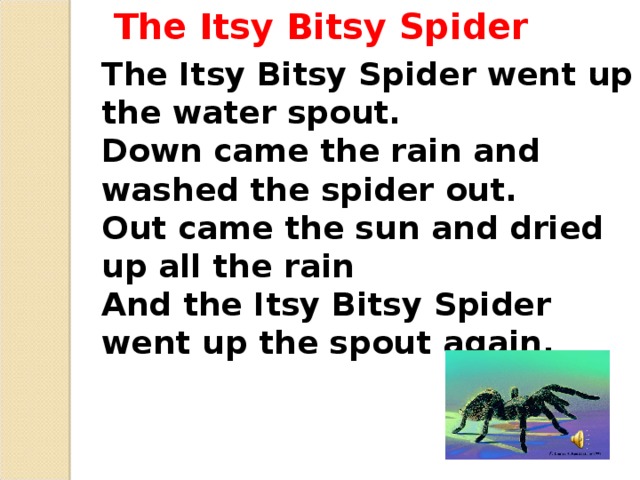 The Itsy Bitsy Spider The Itsy Bitsy Spider went up the water spout. Down came the rain and washed the spider out. Out came the sun and dried up all the rain And the Itsy Bitsy Spider went up the spout again.