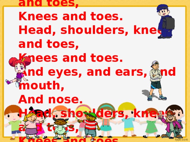 Head, shoulders, knees and toes,  Knees and toes.  Head, shoulders, knees and toes,  Knees and toes.  And eyes, and ears, and mouth,  And nose.  Head, shoulders, knees and toes,  Knees and toes.