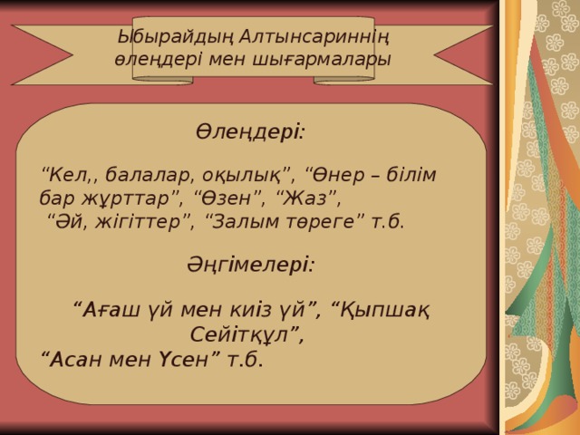 Ыбырайдың Алтынсариннің өлеңдері мен шығармалары Өлеңдері:  “ Кел,, балалар, оқылық”, “Өнер – білім бар жұрттар”, “Өзен”, “Жаз”, “ Әй, жігіттер”, “Залым төреге” т.б.  Әңгімелері:  “ Ағаш үй мен киіз үй”, “Қыпшақ Сейітқұл”, “ Асан мен Үсен” т.б.