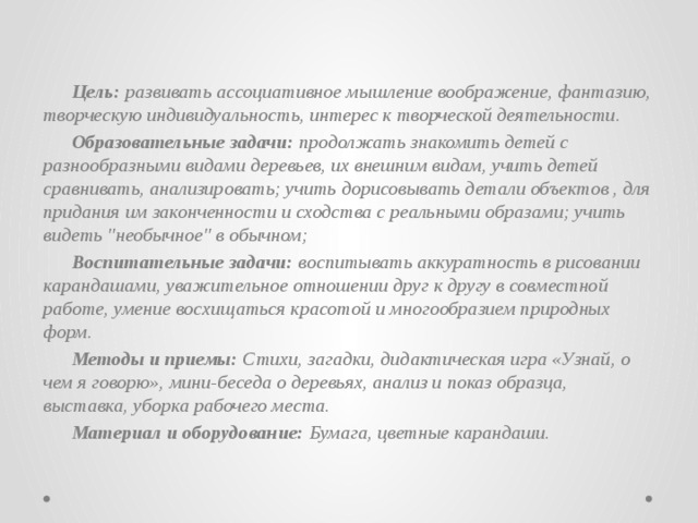 Цель: развивать ассоциативное мышление воображение, фантазию, творческую индивидуальность, интерес к творческой деятельности.  Образовательные задачи: продолжать знакомить детей с разнообразными видами деревьев, их внешним видам, учить детей сравнивать, анализировать; учить дорисовывать детали объектов , для придания им законченности и сходства с реальными образами; учить видеть 