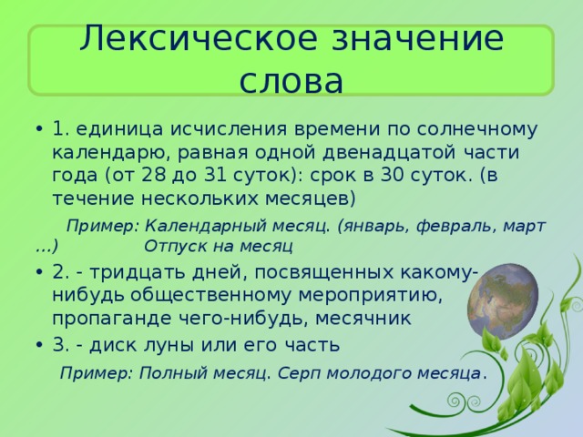 Лексическое значение слова 1. единица исчисления времени по солнечному календарю, равная одной двенадцатой части года (от 28 до 31 суток): срок в 30 суток. (в течение нескольких месяцев)  Пример: Календарный месяц. (январь, февраль, март …) Отпуск на месяц 2. - тридцать дней, посвященных какому-нибудь общественному мероприятию, пропаганде чего-нибудь, месячник 3. - диск луны или его часть  Пример: Полный месяц. Серп молодого месяца .