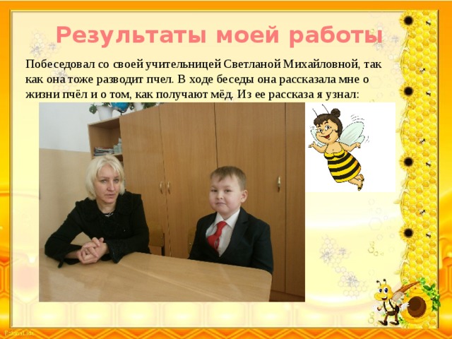 Результаты моей работы Побеседовал со своей учительницей Светланой Михайловной, так как она тоже разводит пчел. В ходе беседы она рассказала мне о жизни пчёл и о том, как получают мёд. Из ее рассказа я узнал: 