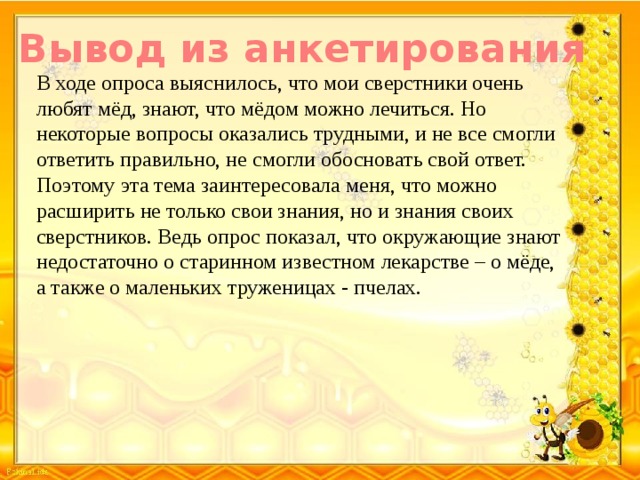 Вывод из анкетирования В ходе опроса выяснилось, что мои сверстники очень любят мёд, знают, что мёдом можно лечиться. Но некоторые вопросы оказались трудными, и не все смогли ответить правильно, не смогли обосновать свой ответ. Поэтому эта тема заинтересовала меня, что можно расширить не только свои знания, но и знания своих сверстников. Ведь опрос показал, что окружающие знают недостаточно о старинном известном лекарстве – о мёде, а также о маленьких труженицах - пчелах.