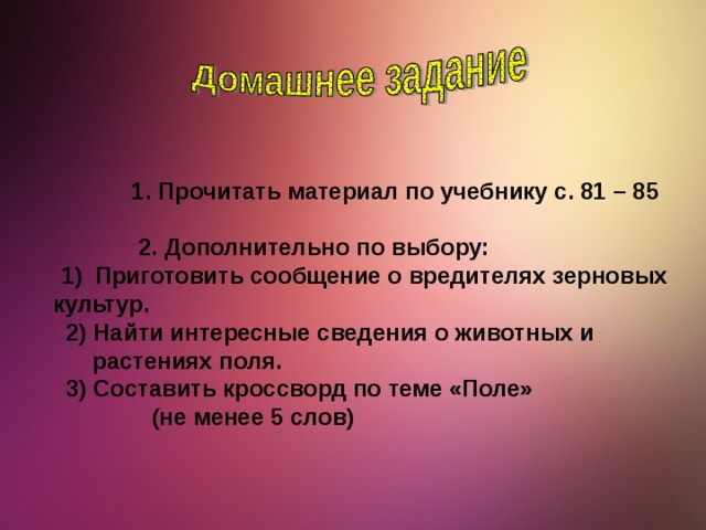 1. Прочитать материал по учебнику с. 81 – 85   2. Дополнительно по выбору:  Приготовить сообщение о вредителях зерновых  Приготовить сообщение о вредителях зерновых  культур.  2) Найти интересные сведения о животных и  растениях поля.  3) Составить кроссворд по теме «Поле»  (не менее 5 слов)