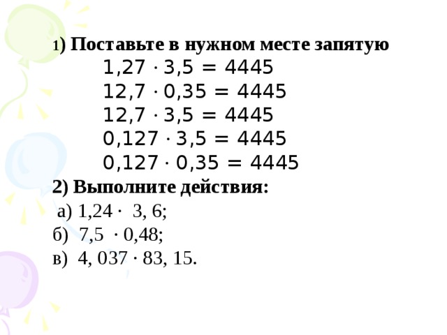 1 ) Поставьте в нужном месте запятую  1,27 · 3,5 = 4445  12,7 · 0,35 = 4445  12,7 · 3,5 = 4445  0,127 · 3,5 = 4445  0,127 · 0,35 = 4445 2) Выполните действия:  а) 1,24 · 3, 6; б) 7,5 · 0,48; в) 4, 037 · 83, 15.