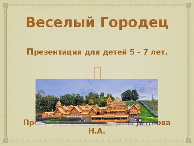 Веселый Городец   п резентация для детей 5 – 7 лет.         Презентацию выполнила Ермакова Н.А .