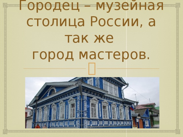 Городец – музейная столица России, а так же  город мастеров.