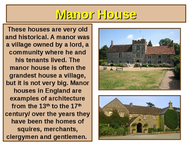 Manor House These houses are very old and historical. A manor was a village owned by a lord, a community where he and his tenants lived. The manor house is often the grandest house a village, but it is not very big. Manor houses in England are examples of architecture from the 13 th to the 17 th century/ over the years they have been the homes of squires, merchants, clergymen and gentlemen.