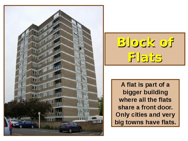 Block of Flats A flat is part of a bigger building where all the flats share a front door. Only cities and very big towns have flats.